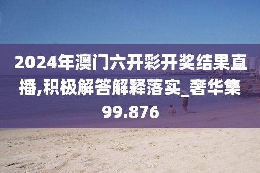 2024年澳门六开彩开奖结果直播,积极解答解释落实_奢华集99.876