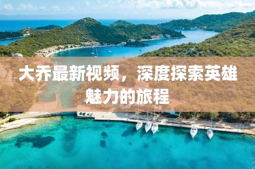 大乔最新视频，深度探索英雄魅力的旅程