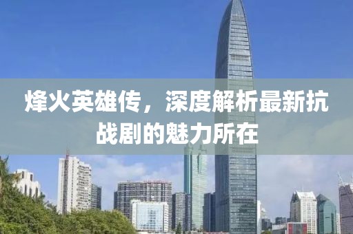 烽火英雄传，深度解析最新抗战剧的魅力所在