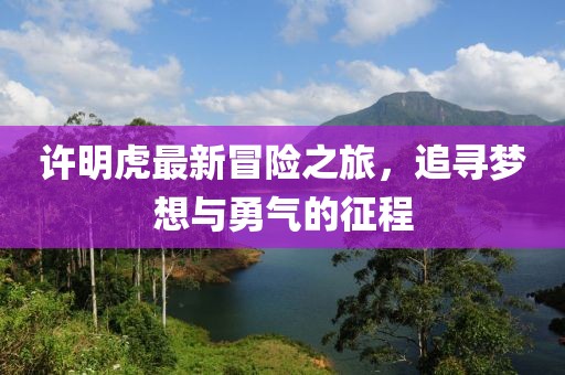 许明虎最新冒险之旅，追寻梦想与勇气的征程