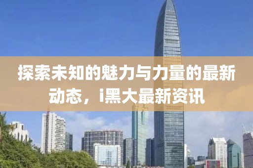 探索未知的魅力与力量的最新动态，i黑大最新资讯