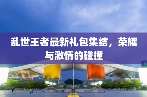 乱世王者最新礼包集结，荣耀与激情的碰撞