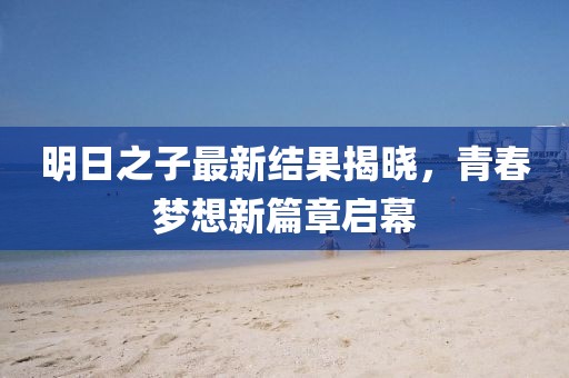 明日之子最新结果揭晓，青春梦想新篇章启幕